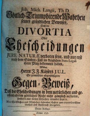 Joh. Mich. Langii, Th. D. Göttlich-Triumphirende Wahrheit seines Gründlichen Beweises, Daß die Divortia Oder Ehescheidungen Jure Naturae verboten seyn, und nur erst nach dem Sünden-Fall im kläglichen Statu Legali ihren Platz bekommen haben : Wider Herrn J.F. Käysers J.U.L. So genandten abgenöthigten Gegen-Beweiß, Daß die Ehescheidungen in dem natürlichen und geoffenbahrten göttlichen Recht nicht gäntzlich verboten ... seyn ...