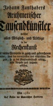 Johann Faulhabers Arithmetischer Tausendkünstler : welcher alles Möglich- und Nöthige in der Rechenkunst mit vielen Exempeln in gantz- und gebrochenen Zahlen, samt den vornehmsten und nützlichsten Regeln, so zu der Kaufmannschafft nöthig, aufs kürtzeste und leichteste erkläret