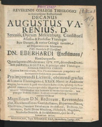 Reverendi Collegii Theologici in Universitate Rostochiensi Decanus Augustus Varenius, D. ... Professor Theologus ... ad Disputationem solemnem Viri ... Dn. Eberhardi Anckelmann/ Hamburgensis ... Pro impetranda Licentia, obtinendi gradus & honores Theologicos d. XXIIX. Martii in Auditorio magno ... Professores, Doctores ... invitat : [P.P. Sub sigillo Collegii Theol. Dom. Oculi. XXVI. Mart. a. MDCLXXII.]