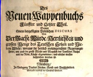 Das Erneuerte und vermehrte Teutsche Wappenbuch : In welchem Deß H. Römischen Reiches Hohe Potentaten, Fürsten, Grafen, Herren, Freyherren, Edle, Stände und Städte, [et]c. Wappen, Schilde, Helm, Kleinodien, Wie auch Deroselben Namen, Herrschafften, und HeroldsFarben, [et]c. außgebildet zuersehen, 5. Sampt Einem beygefügten Politischen Discurs Von Der Macht, Würde, Herrlichkeit, und grossen Menge des Teutschen Hohen und Niedern Adels : woraus die herrlich wol eingerichtete Regierungs-Form; wie auch die grosse Macht und Mayestät des Teutschen Reichs und der Röm. Käyser abgenommen, und etlicher massen beschrieben worden ist
