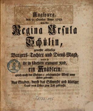 Augspurg, den 9. October Anno 1759 wurde Regina Ursula Schülin, geweßte allhiesige Burgers-Tochter und Dienst-Magd, weilen sie ihr in Unehren erzeugtes Kind, ein Knäblein, gleich nach der Geburt, erbärmlicher Weiß ums Leben gebracht, Aus Gnaden, durch das Schwerdt und blutiger Hand vom Leben zum Tod gebracht