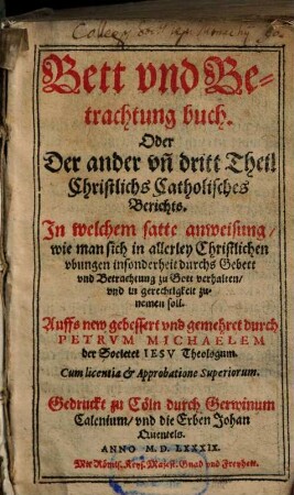 Catechismvs, Das ist Christlicher Bericht von wahrer Religion vnd Gottes dienst : Sampt einem andechtigen Bettbuch: Jn welchen kürtzlich alle Lehrartickel der alleinseligmachenden Catholischen Religion ... vnd vil andechtige Gebett vnd Betrachtung begriffen. ... in Drey Theil verfasset vnd nun gemehret vnd verbessert, 2/3. ... In welchem satte anweisung, wie man sich in allerley Christlichen Vbungen insonderheit durchs Gebett vnd Betrachtung zu Gott verhalten, vnd in gerechtigkeit zunemen soll