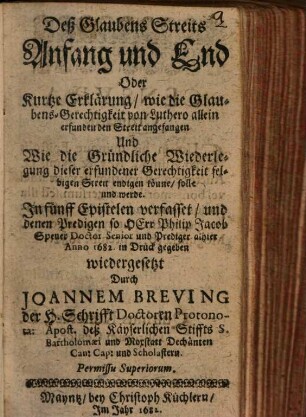 Deß Glaubens Streits Anfang und End Oder Kurtze Erklärung, wie die Glaubens-Gerechtigkeit von Luthero allein erfunden den Streit angefangen Und Wie die Gründliche Wiederlegung dieser erfundener Gerechtigkeit selbigen Streit endigen könne, solle und werde : In fünff Epistelen verfasset, und denen Predigen so HErr Philip Jacob Spener Doctor Senior und Prediger alhier Anno 1682. in Druck gegeben wiedergesetzt