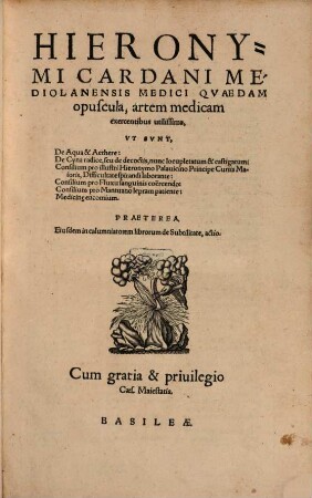 Hieronymi Cardani Mediolanensis Medici Qvaedem opuscula, artem medicam exercentibus utilissima : Vt Svnt, De Aqua & Aethere: De Cyna radice, ... nunc locupletatum & castigatum: Consilium pro ... Hieronymo Palauicino ... Difficultate spirandi laborante: Consilium pro Fluxu sanguinis coërcendo: Consilium pro Mantuano lepram patiente: Medicin[a]e encomium. Praeterea, Eiusdem in calumniatorem librorum de Subtilitate, actio