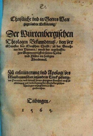 Christliche vnd in Gottes Wort gegründte Erklärung, Der Würtenbergischen Theologen Bekanndtnuß, von der Maiestet des Menschen Christi, zu der Gerechten des Vatters, vnnd der warhafftigen Gegenwertigkeit seines Leibs vnd Bluts im heiligen Abendtmal : Zu erleütterung vnd Apologi des Maulbrunnischen jetzundt in Truck gefertigten Protocols, vnd darauß hieuor gezognen Berichts, auch zu ableinung vnd widerlegung der Heydelbergischen Theologen vngegründten Gegenberichts