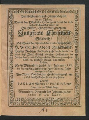 Paradißblumen und Himmelsäpffel des 13. Psalms/ : Damit der Himlische Bräutigam erquicket und in ihrer Schwachheit gelabet hat Die ... Jungfraw Christinen Elisabeth/ Deß ... Wolfgangi Hirschbachs/ Beyder Rechten Doctoris und Professoris Publici ... zu Wittenberg ... Tochter/ So zu Wittenberg dieses 1633. Jahr am 6. Oct. ... verschieden/ Ihres Alters 19. Jahr/ weniger drey Tage/