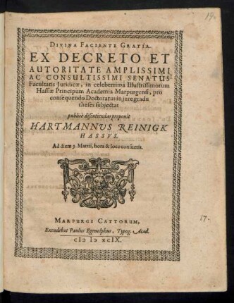 DIVINA FACIENTE GRATIA.|| EX DECRETO ET || AUTORITATE AMPLISSIMI || AC CONSULTISSIMI SENATUS || Facultatis Juridicae, in celeberrima Illustrissimorum || Hassiae Principum Academia Marpurgensi, pro || consequendo Doctoratus in jure gradu || theses subjectas || publicè discutiendas proponit || HARTMANNUS REINIGK || HASSVS.|| Ad diem 9. Martii, hora & loco consuetis.||