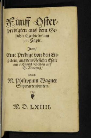 Fünff Oster=||predigten aus dem Ge=||sichte Ezechielis am || 37. Capit.|| Jtem/|| Eine Predigt von den En=||gelein/ aus dem Gesichte Esaie || am 6. Capitel/ Gethan auff || S. Anneberg/|| Durch || M. Philippum Wagner || Superattendenten.||