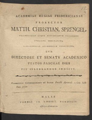 Academiae Regiae Fridericianae Prorector Matth. Christian. Sprengel, Philosophiae Atque Historiarum Professor Publicus Ordinarius, Bibliothecae Academicae Praefectus, Cum Directore Et Senatu Academico Festos Paschae Dies Pie Celebrandos Indicit. Praemittitur Commentationis ad locum Paulli Apostoli I Cor. XIII Pars prior