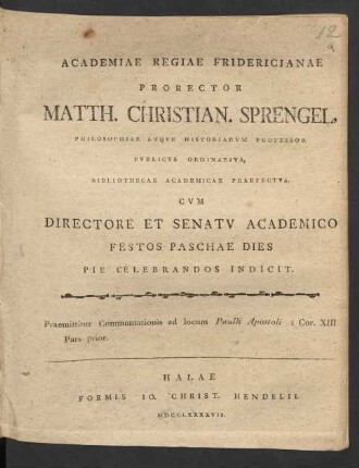 Academiae Regiae Fridericianae Prorector Matth. Christian. Sprengel, Philosophiae Atque Historiarum Professor Publicus Ordinarius, Bibliothecae Academicae Praefectus, Cum Directore Et Senatu Academico Festos Paschae Dies Pie Celebrandos Indicit. Praemittitur Commentationis ad locum Paulli Apostoli I Cor. XIII Pars prior