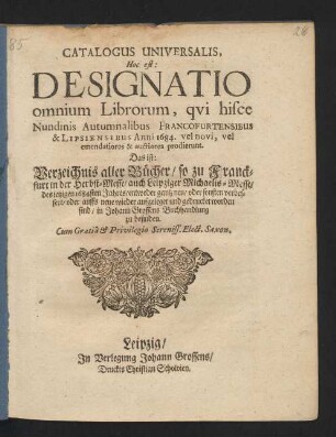 Catalogus Universalis, Hoc est: Designatio omnium Librorum, qui hisce Nundinis Autumnalibus Francofurtensibus & Lipsiensibus Anni 1684. vel novi, vel emendatiores & auctiores prodierunt. Das ist: Verzeichnis aller Bücher/ so zu Franckfurt in der Herbst-Messe/ auch Leipziger Michaelis-Messe/ des jetzigen 1684sten Jahres/ entweder gantz neu/ oder sonsten verbessert/ oder auffs neue wieder aufgeleget und gedrucket worden sind/ in Johann Grossens Buchhandlung zu befinden