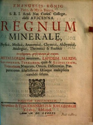 Emanuelis König Regnum minerale : physice, medice, anatomice, chymice, alchymice, analogice, theoretice & practice investigatum, perscrutatum & erutum ; metallorum nimirum, lapidum, salium, sulphurum, terrarum, quin & acidularum, thermarum naturam, ortum, differentias, praeparationes selectissimas ususque multiplices candide sistens