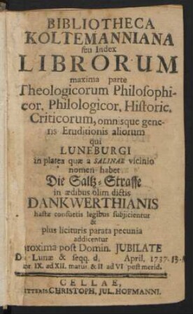 Bibliotheca Koltemanniana seu Index Librorum maxima parte Theologicorum Philosophicor. Philologicor. Historic. Criticorum, omnisque generis Eruditionis aliorum : qui Luneburgi in platea quæ a Salinae vicinio nomen habet Die Saltz-Strasse in ædibus olim dictis Dankwerthianis hastæ consuetis legibus subjicientur & plus licituris parata pecunia addicentur ... Die Lunæ & seqq. d. [] April. 1737. ...