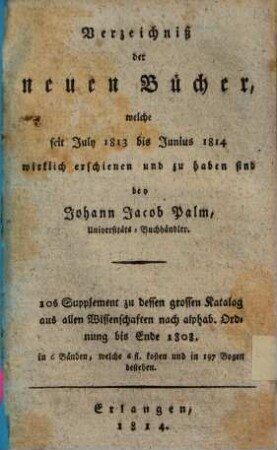 Verzeichniß der neuen Bücher, welche in der letzten Frankfurter und Leipziger ... herausgekommen und nebst vielen andern um beygesetzte Preiße zu haben sind bey Johann Jacob Palm, Universitäts-Buchhändler : Supplement zu dessen Verzeichniß seines Vorraths von Büchern bis Ende des Jahrs 1808. 10, ... July 1813 bis Junius 1814 ...