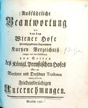 Ausführliche Beantwortung der von dem Wiener Hofe herausgegebenen sogenannten Kurtzen Verzeichniß einiger aus den vielfältigen von Seiten des Königl. Preußischen Hofes wider die Berliner und Dreßdner Tractaten ausgeübten Friedensbrüchigen Unternehmungen