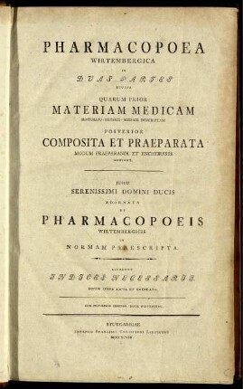 Pharmacopoea Wirtembergica : In Duas Partes Divisa ; Quarum Prior Materiam Medicam Historico-Physico-Medice Descriptam Posterior Composita Et Praeparata Modum Praeparandi Et Encheireses Exhibet ; iussu ... Adornata Et Pharmacopoeis Wirtembergicis In Normam Praescripta ; Accedunt Indices Necessarii.