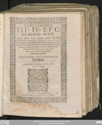 CONCLVSIONES || TIT. FF. ET C.|| DE HERED. PETIT.|| QVAS DEI OPT. MAX. CVM PRIMIS || ANNVENTE GRATIA, CLARISS. CONSVLTISS.|| virorum, D. Ioannis Michaëlis Cronenburgeri Dicta-||toris, & D. Ioannis Hollandt Fisci, Imperatoriarum LL.|| Licent. accedente praesidio, in celebratissimo Colo-||niensi Iuris Collegio, pro laudabili, & || inueterata consuetudine publicè || disputandas exhibet.|| BERNARDVS SCHICKELINGIVS || Blaitzheim.|| Anno ... M.D.XCI.|| XXIV. Maij.||
