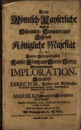 An die Römisch-Kayserliche Auch zu Hispanien, Hungarn und Böheimb Königliche Majestät &c. &c. Unsern Allergnädigsten Kayser, König und Herrn, Herrn, Allerunterthänigste Imploration, Anwaldts, Director, Räthen und Außschussen der Freyen unmittelbahren Reichs-Ritterschafft in Schwaben Orths am Kocher, Contra Marsilius Frantz von Sturmbfeder zu Oppenweiler. Puncto Citationis ex L. Diffamari & Mandati poenalis S. clausula : Modo injuriarum ex causis, ut intus &c. Mit Beylagen von A. biß RRR.