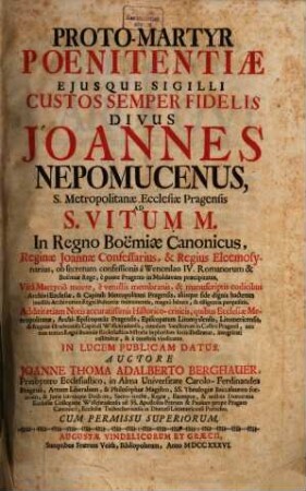 Proto-martyr poenitentiae eiusque sigilli custos semper fidelis, divus Joannes Nepomucenus, S. metropolitanae ecclesiae Pragensis ad S. Vitum M. in regno Boemiae canonicus ...