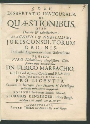 Dissertatio Inauguralis, De Quaestionibus : Quam Decreto & Auctoritate Magnifici & Nobilissimi Iurisconsultorum Ordinis, In Illustri Argentoratensium Universitate Præside Viro Nobilißimo, Amplißimo, Consultimo atque Excellentißimo Dn. Ulrico Marbachio, U. I. D. Cod. & Feud. Consuetud. P.P. & Ord. Facult. Iurid. Decano & Seniore, Pro Licentia Summos in Utroque Iure Honores & Privilegia Doctoralia more consueto consequendi, Solenni Eruditorum Examini submittit Georgius Kenzinger, Ober-Bergh. Ad diem XIII. Augusti M.D.CC.VII.