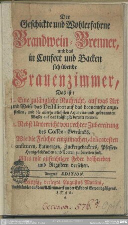 Der Geschickte und wohlerfahrne Brandwein-Brenner, und das in Confect und Backen sich übende Frauenzimmer : Das ist: 1. Eine zulängliche Nachricht, auf was Art und Weise das Destilliren auf das bequemeste anzustellen ... 2. Nebst Unterricht von rechter Zubereitung des Coffee-Geträncks. 3. Wie die Früchte einzumachen ...