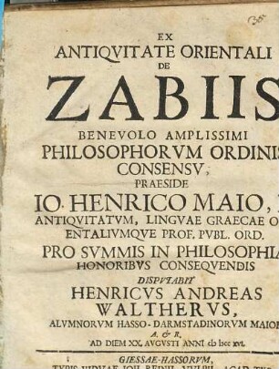 Ex Antiqvitate Orientali De Zabiis Benevolo Amplissimi Philosophorvm Ordinis Consensv, Praeside Io. Henrico Maio, F. Antiqvitatvm, Lingvae Graecae Orientalivmqve Prof. Pvbl. Ord. Pro Svmmis In Philosophia Honoribvs Conseqvendis Dispvtabit Henricvs Andreas Walthervs, Alvmnorvm Hasso-Darmstadinorvm Maior ... Ab Diem XX. Avgvsti Anni cI Icc xvi.