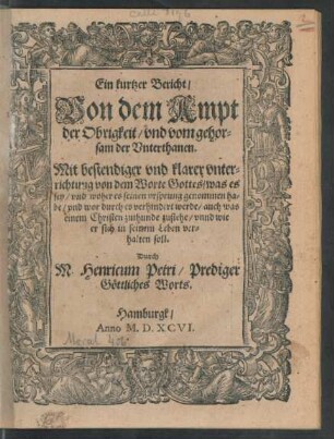Ein kurtzer Bericht/|| Von dem Ampt || der Obrigkeit/ vnd vom gehor=||sam der Vnterthanen.|| Mit bestendiger vnd klarer vnter=||richtung von dem Worte Gottes/ was es || sey/ vnd woher es seinen vrsprung genommen ha=||be/ vnd wor durch es verhindert werde/ auch was || einem Christen zuthunde zustehe/ vnnd wie || er sich in seinem Leben ver=||halten soll.|| Durch || M. Henricum Petri/ Prediger || Göttliches Worts.||