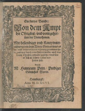 Ein kurtzer Bericht/|| Von dem Ampt || der Obrigkeit/ vnd vom gehor=||sam der Vnterthanen.|| Mit bestendiger vnd klarer vnter=||richtung von dem Worte Gottes/ was es || sey/ vnd woher es seinen vrsprung genommen ha=||be/ vnd wor durch es verhindert werde/ auch was || einem Christen zuthunde zustehe/ vnnd wie || er sich in seinem Leben ver=||halten soll.|| Durch || M. Henricum Petri/ Prediger || Göttliches Worts.||