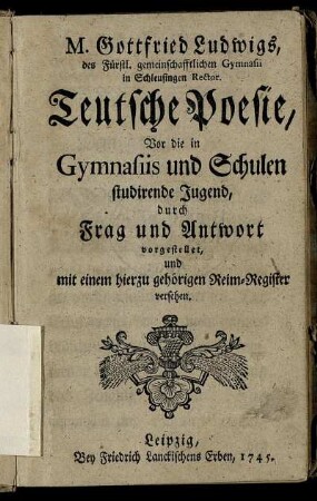 M. Gottfried Ludwigs, des Fürstl. gemeinschafftlichen Gymnasii in Schleusingen Rector Teutsche Poesie : Vor die in Gymnasiis und Schulen studirende Jugend, durch Frag und Antwort vorgestellet, und mit einem hierzu gehörigen Reim-Register versehen