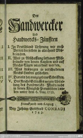Der Handwercker Und Handwercks-Zünfften I. In Teutschland Ursprung wie auch Verfall derselben in allerhand Mißbräuchen. II. Was zu Abschaffung sothaner Mißbräuche von denen Kaysern und auf Reichs-Tägen verordnet worden. III. Was deswegen in verschiedenen Reichs-Landen geschehen. IV. Disfalls herausgegeben Schrifften. V. Des Reichs Schlusses wegen Abstellung des Handwercks-Mißbräuche in denen Königlich Preußischen Landen unter dem 6. Aug. 1732.