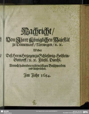 Nachricht, von Ihrer Königlichen Majestät zu Dennemark, Norwegen, [et]c. [et]c. wider deß Herrn Herzogen zu Schleßwig-Holstein-Gottorff, [et]c. [et]c. Fürstl. Durchl. annoch habenden rechtmässigen Beschwerden und Ansprüchen