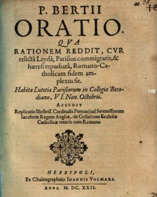 P. Bertii Oratio. Qua Rationem Reddit, Cur relicta Leyda, Parisios commigrarit, & haeresi repudiata, Romano-Catholicam fidem amplexus sit : Habita Lutetiae Parisiorum in Collegio Becodiano, VI. Non. Octobris. Accedit Replicatio illustris ...