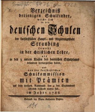 Verzeichniß derjenigen Schulkinder, welche sich in den deutschen Schulen der churfürstlichen Haupt- und Hofgerichtsstadt Straubing sowohl in der christlichen Lehre ... hervor gethan haben, ... mit Prämien ... öffentlich beschenkt worden sind : im Jahre .... 1788, 1788