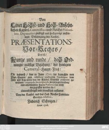 Von Einer Höchst- und Hoch-Ansehnlichen Kayserl. Commission und Reichs-Visitations. Deputation gnädigst und hochgeneigt aufferlegte Bestättigung des Kayserl. Præsentations-Vor-Rechts, Das ist, Kurtze und runde, doch Ordnungs-mässige Bejahung, der heutigen Cameral-Haupt-Frag: Ob dadurch, das in Anno 1702. der damahln von Chur-Bayern zum Assessorat præsentirte Candidatus dem ... cooptando seu recipiendo, vorgezogen worden, dem allerhöchsten Herrn Præsentanten selbst vorgegriffen worden sey? Unterthänigst und dienstlich erstattet Von des Kayserl. und des Heil. Reichs Cammer-Gerichts-Assessore, Friderich Schragen