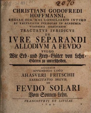 Christiani Godofredi Hoffmanni, Regiae Bor. Mai. Consiliario Intimo Et Facultatis Iuridicae In Academia Viadrina Ordinario Tractatus Iuridicus De Iure Separandi Allodium A Feudo Vulgo Wie Erb- und Frey-Güter von Lehn-Gütern zu unterscheiden : Accedit Appendicis Loco Ahasveri Fritschii Exercitatio Brevis De Feudo Solari Vom Sonnen-Lehn