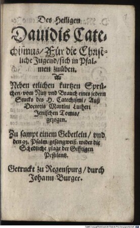 Des Heiligen Dauidis Catechismus : Für die Christliche Jugend sich in Psalmen zuüben. Neben etlichen kurtzen Sprüchen vom Nutz vnd Brauch eines jedern Stucks des H. Catechismi Auß Doctoris Martini Lutheri Jenischen Tomis gezogen. Zu sampt einem Gebetlein vnd den 91. Psalm gesangweiß wider die Schedliche plage der Gifftigen Pestilentz