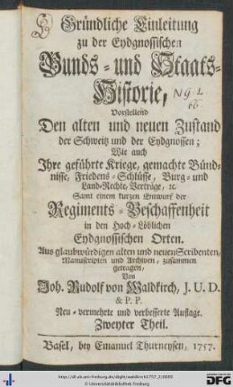 Zweyter Theil: Gründliche Einleitung zu der Eydgnossischen Bunds- und Staats-Historie: Vorstellend Den alten und neuen Zustand des Volks und des Lands, sonderlich aber den Ursprung, Fortgang, Wachsthum des grossen Bunds der Eydgnossen, Ihre Kriege, Friedens-Schlüsse, Bündnisse, Bürgerrechte, Verträge, [et]c. So sie sowol unter sich selbsten, als mit fremden Potenzen, Fürsten und Republiquen bis auf diese unsere Zeiten gehabt und gemacht haben; Samt einem Entwurf der Regiments-Beschaffenheit in den Hochlöblichen Eydgnossischen Orten; Alles aus den bewährtesten alten und neuen Scribenten, Chronicken, Manuscripten, Archiven, und mitgetheilten glaubwürdigen Schriften mit getreuem Fleiß zusammen getragen, in zween Theile abgesöndert, mit kommlichen Marginalien und Registern versehen