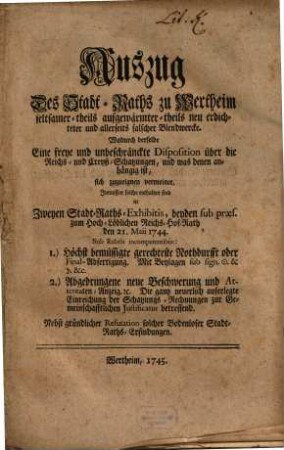 Auszug Des Stadt-Raths zu Wertheim seltsamer- theils aufgewärmter- theils neu erdichteter und allerseits falscher Blendwercke. Wodurch derselbe Eine freye und unbeschränkte Diposition über die Reichs- und Creyß-Schatzungen, und was denen anhängig ist, sich zuzueignen vermeinet : Inmassen solche enthalten sind in Zweyen Stadt-Raths-Exhibitis, beyden sub præs. zum Hoch. Löblichen Reichs-Hof-Rath den 21. Maii 1744. Sub Rubris incompetentibus: 1) Höchst bemüssigte gerechteset Nothdurfft oder Final-Abfertigung. Mit Beylagen sub sign. [et]c. [et]c. 2.) Abgedrungene neue Beschwerung und Attentaten-Anzeig [et]c. Die gantz neuerlich auferlegte Einreichung der Schatzungs-Rechnungen zur Gemeinschafftlichen Justificatur betreffend. Nebst gründlicher Refutation solcher Bodenloser Stadt-Raths-Erfindungen