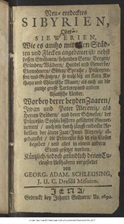 Neu-entdecktes Sibyrien, Oder Siewerien, Wie es anitzo mit allen Städten und Flecken angebauet ist/ nebst dessen Ströhmen/ stehenden Seen/ Bergen/ Gründen/ Wäldern/ Handel und Gewerbe/ Einwohnern/ Sitten/ Sprache/ Policeywesen/ und Gräntzen/ so wohl biß an Kara Kathaya und Chineische Mauer/ als auch an die gantze grosse Tartarey und andere Asiatische Länder : Worbey derer beyden Zaaren/ Iwan und Peter Alexewiz ... und derer Schwester/ der Princeßin Sophia bißhero geführtes Gouvernement/ auch wie durch jüngst entdeckte Rebellion der ältere Zaar/ Iwan Alexewiz/ abgedancket/ die Princeßin sich in ein Closter begeben/ und alles in einem andern Stand gesetzet worden