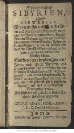 Neu-entdecktes Sibyrien, Oder Siewerien, Wie es anitzo mit allen Städten und Flecken angebauet ist/ nebst dessen Ströhmen/ stehenden Seen/ Bergen/ Gründen/ Wäldern/ Handel und Gewerbe/ Einwohnern/ Sitten/ Sprache/ Policeywesen/ und Gräntzen/ so wohl biß an Kara Kathaya und Chineische Mauer/ als auch an die gantze grosse Tartarey und andere Asiatische Länder : Worbey derer beyden Zaaren/ Iwan und Peter Alexewiz ... und derer Schwester/ der Princeßin Sophia bißhero geführtes Gouvernement/ auch wie durch jüngst entdeckte Rebellion der ältere Zaar/ Iwan Alexewiz/ abgedancket/ die Princeßin sich in ein Closter begeben/ und alles in einem andern Stand gesetzet worden