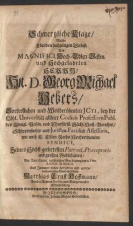 Schmertzliche Klage/ Welche Uber den frühzeitigen Verlust Des Magnifici Hoch-Edlen Vesten und Hochgelahrten Herrrn/ Hn. D. Georg Michael Hebers/ Vortreflichen und Weitberühmten JCti, bey der Löbl. Universität allhier Codicis Professoris Publ. des Königl. Pohln. und Churfürstl. Sächs. Hoff-Gerichts/ Schöppenstuhls und Juristen-Facultät Assessoris, wie auch E. Edlen Raths Hochverdienten Syndici, Seines ... großen Wohlthäters/ Am Tage Seiner volckreichen Beerdigung den 12. Febr. Anno MDCCII. ... führete Matthias Ernst Hoffmann/ Beyder Rechten Doctor, und Bürgermeister zu Wittenberg