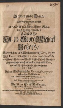 Schmertzliche Klage/ Welche Uber den frühzeitigen Verlust Des Magnifici Hoch-Edlen Vesten und Hochgelahrten Herrrn/ Hn. D. Georg Michael Hebers/ Vortreflichen und Weitberühmten JCti, bey der Löbl. Universität allhier Codicis Professoris Publ. des Königl. Pohln. und Churfürstl. Sächs. Hoff-Gerichts/ Schöppenstuhls und Juristen-Facultät Assessoris, wie auch E. Edlen Raths Hochverdienten Syndici, Seines ... großen Wohlthäters/ Am Tage Seiner volckreichen Beerdigung den 12. Febr. Anno MDCCII. ... führete Matthias Ernst Hoffmann/ Beyder Rechten Doctor, und Bürgermeister zu Wittenberg