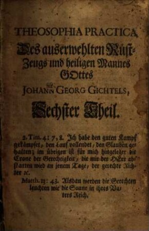 Theosophia Practica : Halten und Kämpfen ob dem H. Glauben bis ans Ende, Durch die Drey Alter des Lebens Jesu Christi, Nach den Dreyen Principien Göttliches Wesens, mit derselben Ein- und Aus-Gebuhrt Durch Sophiam in der Menschheit, Welche Gott derselben in diesem Alter der Zeit von neuem vermählet hat, Und gute und böse Menschen, kluge und töhrichte Jungfrauen zu der großen Hochzeit des Lamms eingeladen, auf daß eine jede Seele, wie verdorben sie auch immer sey, sich mit diesem lieblichen Evangelio erwecken, und ihren Willen mit Gottes Willen vereinigen möge, zu solcher Göttlichen Eheligung, Und so dan mit diesem Göttlichen Wort in Christo sich schwängern, und aus der bösen sündlichen Natur in ihre erste Göttliche Bildniß sich wiederum eingebären möge durch Jesum. 6