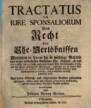Tractatus De Iure Sponsaliorum : = Vom Recht der Ehe-Verlöbnissen : Worinnen in specie die so wichtige Materie von denen verbothenen Göttlichen Ehe-Gesetzen, so wol theoretisch als practisch, und von denen Ehe-Verlöbnissen selbst, und der daraus entstehenden Wirckungen, ingleichen wie sie wieder können dissoluirt werden, und vor welchem Richter solcherley Ehe-Strittigkeiten zu tractiren, und zu erörtern, deutlich gehandelt wird. Aus denen Göttlich- und allgemeinen Rechten zusammen getragen, anbey auch mit einigen praeiudiciis bestärcket, und mit einem hierzu dienlichen Register versehen