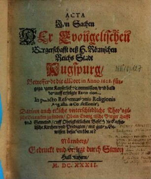Acta Jnn Sachen Der Evangelischen Burgerschafft deß H. Römischen Reichs Stadt Augspurg, Betreffendt die alldort in Anno 1628. fürgegangene Kayserliche Commission, vnd bald darauff erfolgte Execution, In puncto Reformationis Religionis Augustanae Confessionis : Darinn auch etliche vnterschiedliche Theologische Bedencken zu finden, Ob ein Evangelische Burgerschafft vnd Gemeind, auff Obrigkeitlichen Befelch die Catholische Kirchen vnd Predigten, mit gutem Gewissen besuchen könne?