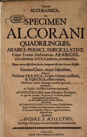Tetrapla Alcoranica Sive Specimen Alcorani : Quadrilinguis Arabici, Persici, Turcici, Latini; Cujus Textus Authenticus Arabicus, ex Collatione XXX Codicum, recensendus, ... Geminâ Clave, eaque felicissima, Nimirum Versione Persica, in ipso Oriente rarissimâ, & Turcica, adhuc rariore, Christianis autem hucusque prorsus ignoratâ, recludendi, ac Triplici Latina Versione exponendi, Annotationibus etiam Philologico-Theologicis, ex ipsorum Arabum, Persarum & Turcarum scriniis, genuinâ ipsorum Matæologiæ Sede, nec non ditissimo Cœlestis Veritatis Thesauro, depromendis