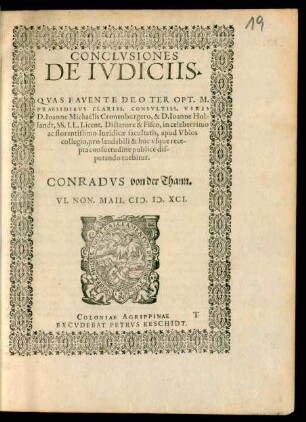 CONCLVSIONES || DE IVDICIIS.|| QVAS FAVENTE DEO TER OPT. MAX.|| PRAESIDIBVS CLARISS. CONSVLTISS. VIRIS || D. Ioanne Michaelis Cronenburgero, & D. Ioanne Hol-||landt, SS. LL. Licent. Dictatore & Fisco, in celeberrimo || ac florentissimo Iuridicae facultatis, apud Vbios || collegio, pro laudabili & huc vsque rece-||pta consuetudine publicè dis-||putando tuebitur || CONRADVS von der Thann.|| VI. NON. MAII. M.D. XCI.||