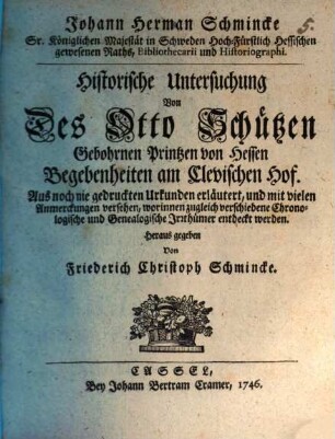 Johann Herman Schmincke Sr. Königlichen Majestät in Schweden Hoch-Fürstlich Hessischen gewesenen Raths, Bibliothecarii und Historiographi. Historische Untersuchung Von Des Otto Schützen, Gebohrnen Printzen von Hessen, Begebenheiten am Clevischen Hof : Aus noch nie gedruckten Urkunden erläutert, und mit vielen Anmerckungen versehen, worinnen zugleich verschiedene Chronologische und Genealogische Irrthümer entdeckt werden