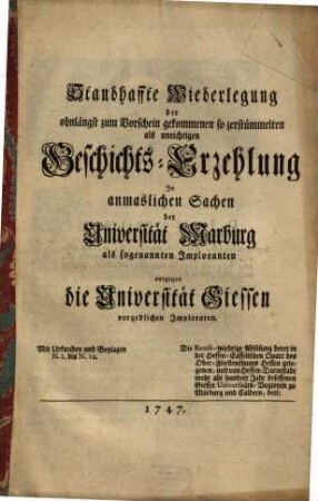 Standhaffte Wiederlegung der ohnlängst zum Vorschein gekommenen so zerstümmelten als unrichtigen Geschichts-Erzehlung In anmaslichen Sachen der Universität Marburg als sogenannten Imploranten entgegen die Universität Giessen vorgeblichen Imploraten : Die Recess-wiedrige Ablösung derer in der Hessen-Casselischen Quart des Ober-Fürstenthums Hessen gelegenen, und von Hessen-Darmstadt mehr als hundert Jahr besessenen Giesser Universitäts-Vogteyen zu Marburg und Caldern, betr. Mit Urkunden und Beylagen N. 1. bis N. 12.