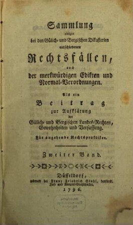 Sammlung einiger bei den Gülich- und Bergischen Dikasterien entschiedenen Rechtsfällen, auch der merkwürdigsten Edikten und Normal-Verordnungen : als ein Beitrag zur Aufklärung der Gülich- und Bergischen Landes-Rechten, Gewohnheiten und Verfassung. 2. 1796